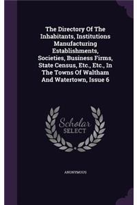 The Directory of the Inhabitants, Institutions Manufacturing Establishments, Societies, Business Firms, State Census, Etc., Etc., in the Towns of Waltham and Watertown, Issue 6