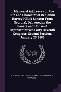 ... Memorial Addresses on the Life and Character of Benjamin Harvey Hill (a Senator From Georgia), Delivered in the Senate and House of Representatives Forty-seventh Congress, Second Session, January 25, 1883