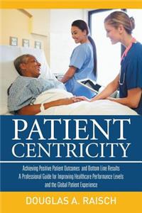 Patient Centricity: Achieving Positive Patient Outcomes and Bottom Line Results a Professional Guide for Improving Healthcare Performance Levels and the Global Patient Experience