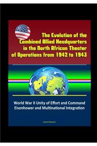 The Evolution of the Combined Allied Headquarters in the North African Theater of Operations from 1942 to 1943 - World War II Unity of Effort and Command, Eisenhower and Multinational Integration