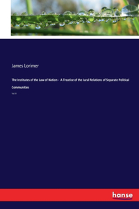 Institutes of the Law of Nation - A Treatise of the Jural Relations of Separate Political Communities