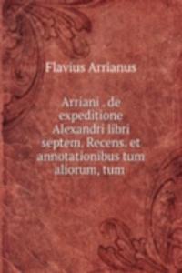 Arriani . de expeditione Alexandri libri septem. Recens. et annotationibus tum aliorum, tum .