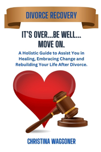 IT'S OVER...Be Well...Move On: A Holistic Guide to Assist You in Healing, Embracing Change and Rebuilding Your Life After Divorce