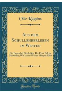 Aus Dem Schullehrerleben Im Westen: Ein Deutscher Pferdedieb; Der Erste Ball Im Milwaukie; Wie Ich Im Westen HÃ¤ngen Blieb (Classic Reprint)