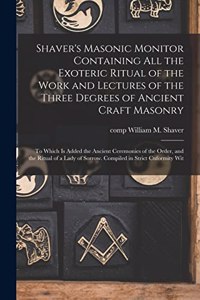 Shaver's Masonic Monitor Containing all the Exoteric Ritual of the Work and Lectures of the Three Degrees of Ancient Craft Masonry; to Which is Added the Ancient Ceremonies of the Order, and the Ritual of a Lady of Sorrow. Compiled in Strict Cnform