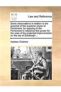 Some observations in relation to the exercise of the supreme power of Parliament, for applying to the Parliament to interpose that power for the sake of the projected improvements on the city of Edinburgh ...