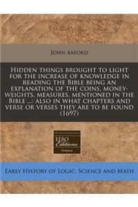Hidden Things Brought to Light for the Increase of Knowledge in Reading the Bible Being an Explanation of the Coins, Money-Weights, Measures, Mentioned in the Bible ...: Also in What Chapters and Verse or Verses They Are to Be Found (1697)