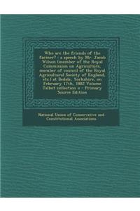 Who Are the Friends of the Farmer?: A Speech by Mr. Jacob Wilson (Member of the Royal Commission on Agriculture, Member of Council of the Royal Agricultural Society of England, Etc.) at Bedale, Yorkshire, on February 17th, 1882 Volume Talbot Collec