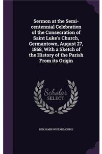 Sermon at the Semi-Centennial Celebration of the Consecration of Saint Luke's Church, Germantown, August 27, 1868, with a Sketch of the History of the Parish from Its Origin