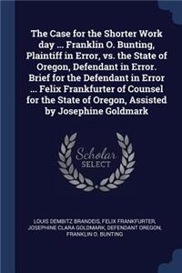 The Case for the Shorter Work day ... Franklin O. Bunting, Plaintiff in Error, vs. the State of Oregon, Defendant in Error. Brief for the Defendant in Error ... Felix Frankfurter of Counsel for the State of Oregon, Assisted by Josephine Goldmark