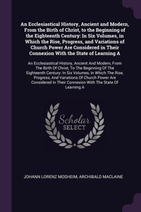 An Ecclesiastical History, Ancient and Modern, From the Birth of Christ, to the Beginning of the Eighteenth Century