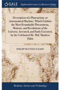 Description of a Planetarium, or Astronomical Machine, Which Exhibits the Most Remarkable Phænomena, Motions, and Revolutions of the Universe. Invented, and Partly Executed, by the Celebrated Mr. Phil. Matthew Hahn