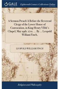 A Sermon Preach'd Before the Reverend Clergy of the Lower House of Convocation, in King Henry Viith's Chapel, May 29th. 1701. ... by ... Leopold William Finch,