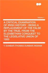 A Critical Examination of Irish History: Being a Replacement of the False by the True, from the Elizabethan Conquest to the Legislative Union of 1800 Volume 1