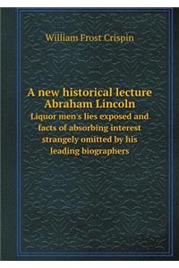 A new historical lecture Abraham Lincoln Liquor men's lies exposed and facts of absorbing interest strangely omitted by his leading biographers