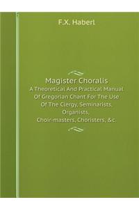 Magister Choralis a Theoretical and Practical Manual of Gregorian Chant for the Use of the Clergy, Seminarists, Organists, Choir-Masters, Choristers, &c.