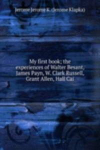 My first book; the experiences of Walter Besant, James Payn, W. Clark Russell, Grant Allen, Hall Cai