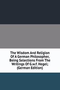 Wisdom And Religion Of A German Philosopher, Being Selections From The Writings Of G.w.f. Hegel; (German Edition)