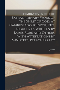 Narratives of the Extraordinary Work of the Spirit of God, at Cambuslang, Kilsyth, Etc., Begun 1742. Written by James Robe and Others, With Attestations by Ministers, Preachers Etc