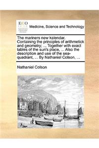 The Mariners New Kalendar. Containing the Principles of Arithmetick and Geometry; ... Together with Exact Tables of the Sun's Place, ... Also the Description and Use of the Sea-Quadrant, ... by Nathaniel Colson, ...