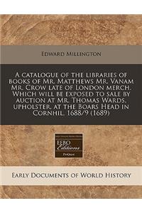A Catalogue of the Libraries of Books of Mr. Matthews Mr. Vanam Mr. Crow Late of London Merch. Which Will Be Exposed to Sale by Auction at Mr. Thomas Wards, Upholster, at the Boars Head in Cornhil, 1688/9 (1689)