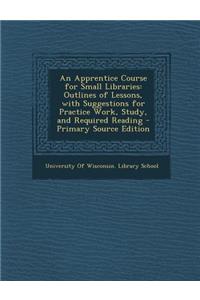 An Apprentice Course for Small Libraries: Outlines of Lessons, with Suggestions for Practice Work, Study, and Required Reading - Primary Source Editio