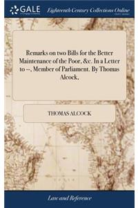 Remarks on Two Bills for the Better Maintenance of the Poor, &c. in a Letter to --, Member of Parliament. by Thomas Alcock,