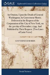 An Oration, Upon the Death of General Washington, by Gouverneur Morris. Delivered at the Request of the Corporation of the City of New-York, on the 31st Day of December, 1799. and Published by Their Request. [two Lines of Latin Verse]