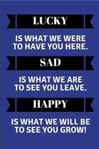 Lucky Is What We Were to Have You Here. Sad Is What We Are to See You Leave. Happy Is What We Will Be to See You Grow!