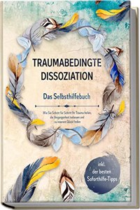 Traumabedingte Dissoziation - Das Selbsthilfebuch: Wie Sie Schritt fur Schritt Ihr Trauma heilen, die Vergangenheit loslassen und zu innerem Gluck ... der besten Soforthilfe-Tipps (German Edition)