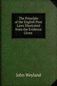 Principle of the English Poor Laws Illustrated from the Evidence Given