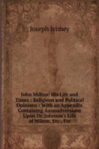 John Milton: His Life and Times : Religious and Political Opinions : With an Appendix Containing Animadversions Upon Dr. Johnson's Life of Milton, Etc., Etc