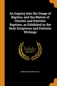 An Inquiry Into the Usage of Baptiso, and the Nature of Christic and Patristic Baptism, as Exhibited in the Holy Scriptures and Patristic Writings