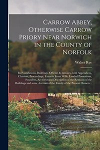 Carrow Abbey, [microform] Otherwise Carrow Priory Near Norwich in the County of Norfolk; Its Foundations, Buildings, Officers & Inmates, With Appendices, Charters, Proceedings, Extracts From Wills, Landed Possessions, Founders, Architectural...