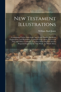 New Testament Illustrations: Comprising Choice Selections, Anecdotes, Similes, Incidents Explanatory and Illustrative, Gathered From Many Sources in This and Other Countries, To