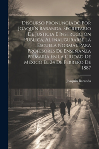 Discurso Pronunciado Por Joaquín Baranda, Secretario De Justicia E Instrucción Pública, Al Inaugurarse La Escuela Normal Para Profesores De Enseñanza Primaria En La Ciudad De México El 24 De Febrero De 1887