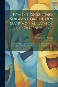 Hymen's Recruiting-Sergeant, Or, the New Matrimonial Tat-Too for Old Bachelors: Inviting All Both Big and Small, a Lovely Wife to Take; Nor Longer Lead--Oh! Shameful Deed! the Life of Worthless Rake