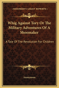 Whig Against Tory Or The Military Adventures Of A Shoemaker