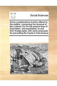 Some considerations humbly offered to the publick, concerning the revenue of the customs Viz On the present laws of importation, and exportation, to and from foreign parts, with some proposals for preventing the frauds in that revenue