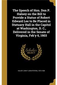 The Speech of Hon. Don P. Halsey on the Bill to Provide a Statue of Robert Edward Lee to Be Placed in Statuary Hall in the Capitol at Washington, D. C., Delivered in the Senate of Virginia, Feb'y 6, 1903