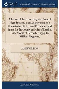A Report of the Proceedings in Cases of High Treason, at an Adjournment of a Commission of Oyer and Terminer, Held in and for the County and City of Dublin, in the Month of December, 1795. by William Ridgeway,