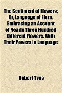 The Sentiment of Flowers; Or, Language of Flora. Embracing an Account of Nearly Three Hundred Different Flowers, with Their Powers in Language