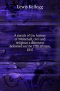 sketch of the history of Whitehall, civil and religious a discourse delivered on the 27th of June, 1847