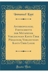 Anthropologie; Fortschritte Der Metaphysik Vorlesungen Kants Über Pädagogik; Vorlesungen Kants Über Logik (Classic Reprint)