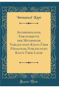 Anthropologie; Fortschritte Der Metaphysik Vorlesungen Kants ï¿½ber Pï¿½dagogik; Vorlesungen Kants ï¿½ber Logik (Classic Reprint)