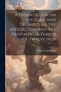 A Dissertation on the Seals and Trumpets of the Apocalypse, and the Prophetical Period of Twelve Hun