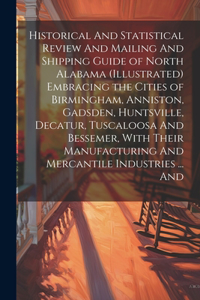 Historical And Statistical Review And Mailing And Shipping Guide of North Alabama (illustrated) Embracing the Cities of Birmingham, Anniston, Gadsden, Huntsville, Decatur, Tuscaloosa And Bessemer, With Their Manufacturing And Mercantile Industries 