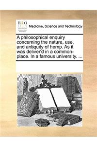 A Philosophical Enquiry Concerning the Nature, Use, and Antiquity of Hemp. as It Was Deliver'd in a Common-Place. in a Famous University. ...