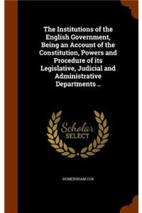 The Institutions of the English Government, Being an Account of the Constitution, Powers and Procedure of Its Legislative, Judicial and Administrative Departments ..