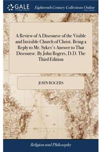 A Review of a Discourse of the Visible and Invisible Church of Christ. Being a Reply to Mr. Sykes's Answer to That Discourse. by John Rogers, D.D. the Third Edition